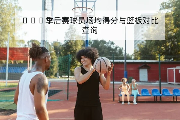 CBA季后赛球员场均得分与篮板对比查询
